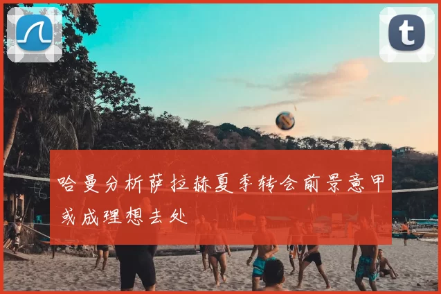 哈曼分析萨拉赫夏季转会前景意甲或成理想去处
