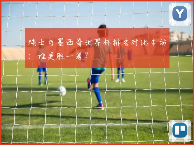 瑞士与墨西哥世界杯排名对比专访：谁更胜一筹？