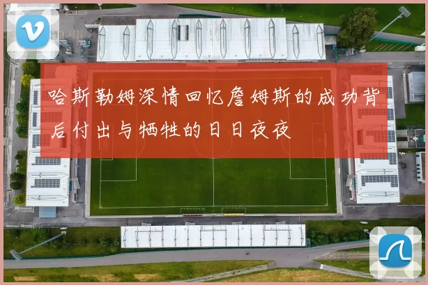 哈斯勒姆深情回忆詹姆斯的成功背后付出与牺牲的日日夜夜