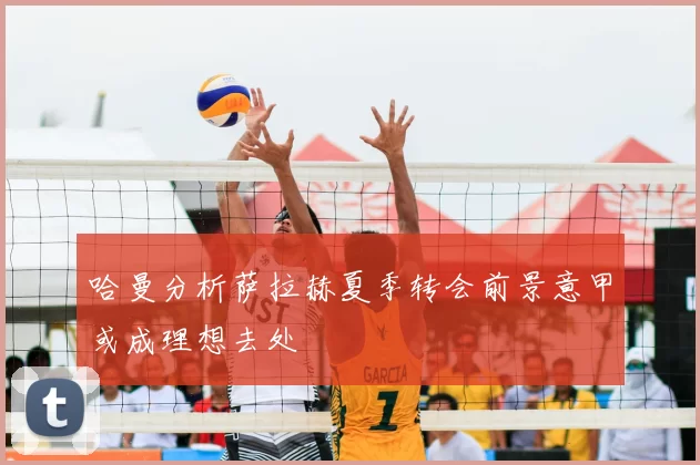 哈曼分析萨拉赫夏季转会前景意甲或成理想去处