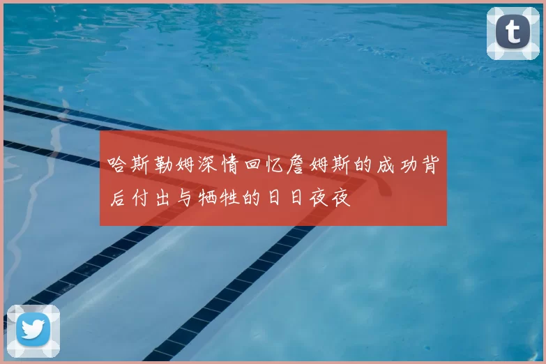 哈斯勒姆深情回忆詹姆斯的成功背后付出与牺牲的日日夜夜