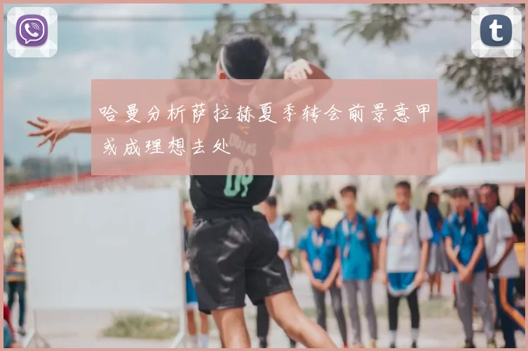 哈曼分析萨拉赫夏季转会前景意甲或成理想去处