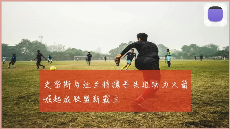 史密斯与杜兰特携手共进助力火箭崛起成联盟新霸主