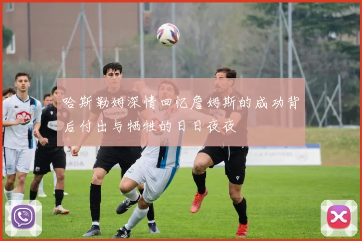 哈斯勒姆深情回忆詹姆斯的成功背后付出与牺牲的日日夜夜