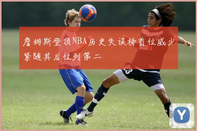 詹姆斯登顶NBA历史失误榜首位威少紧随其后位列第二
