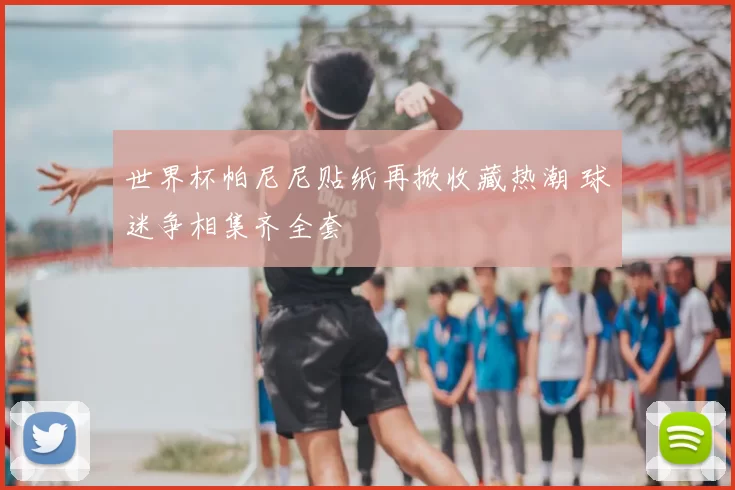 世界杯帕尼尼贴纸再掀收藏热潮 球迷争相集齐全套