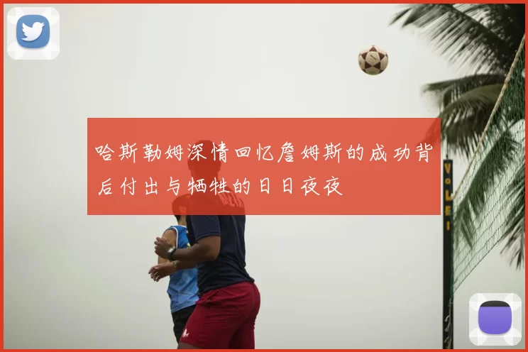 哈斯勒姆深情回忆詹姆斯的成功背后付出与牺牲的日日夜夜
