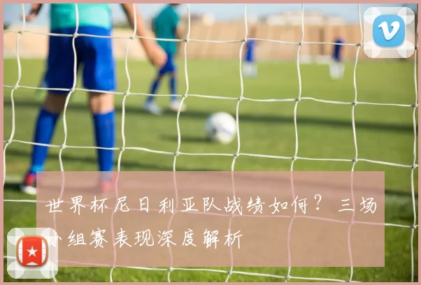 世界杯尼日利亚队战绩如何？三场小组赛表现深度解析