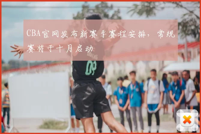CBA官网发布新赛季赛程安排，常规赛将于十月启动