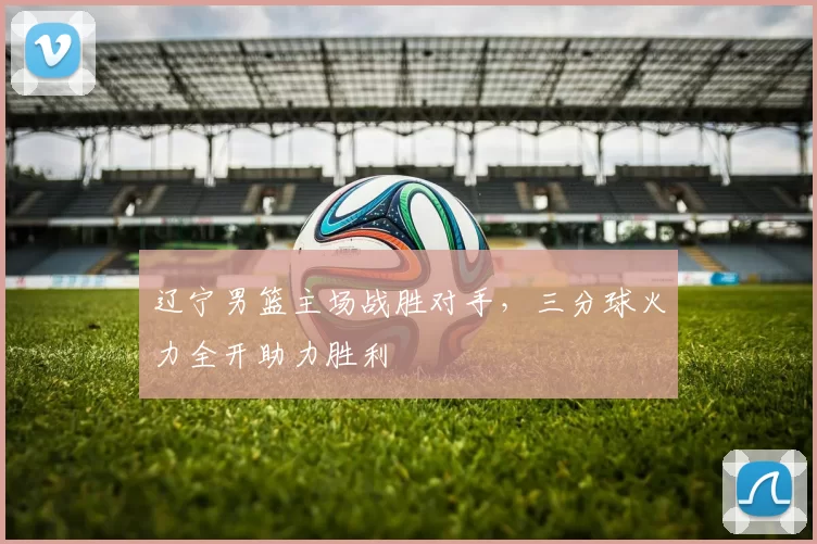 辽宁男篮主场战胜对手，三分球火力全开助力胜利