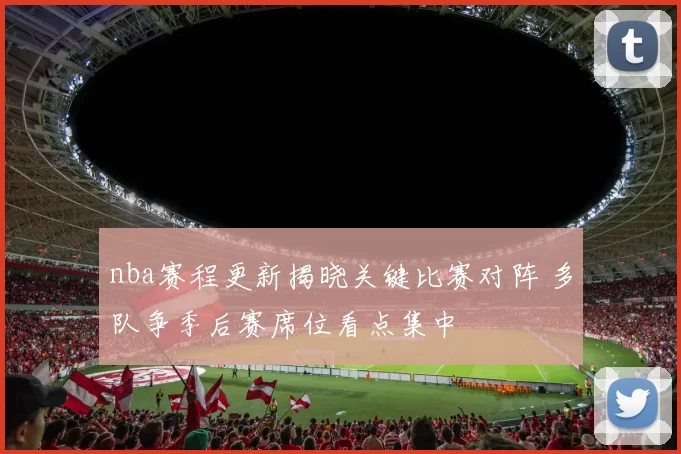 nba赛程更新揭晓关键比赛对阵 多队争季后赛席位看点集中