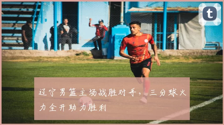 辽宁男篮主场战胜对手，三分球火力全开助力胜利