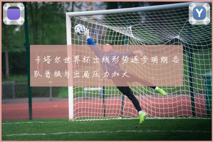 卡塔尔世界杯出线形势逐步明朗 各队晋级与出局压力加大