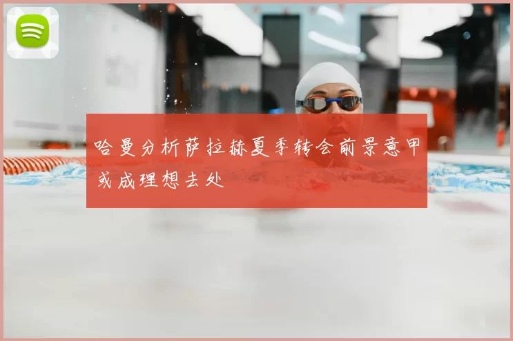 哈曼分析萨拉赫夏季转会前景意甲或成理想去处