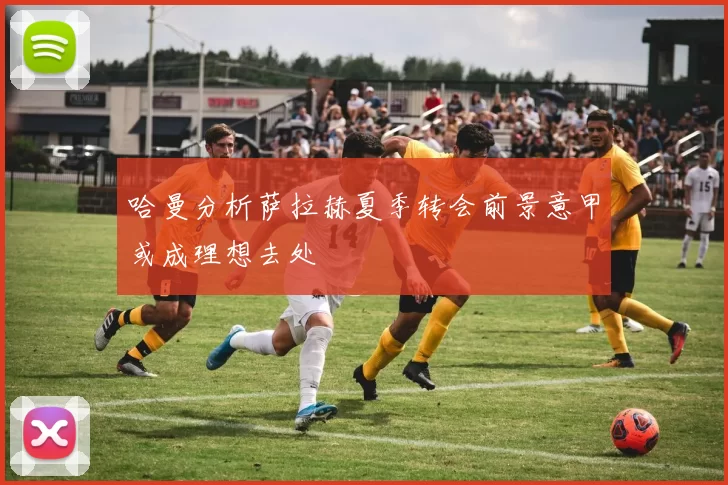 哈曼分析萨拉赫夏季转会前景意甲或成理想去处
