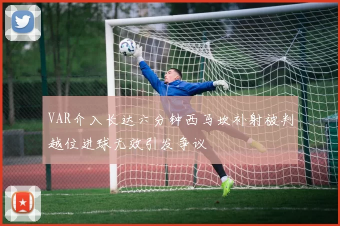 VAR介入长达六分钟西马坎补射被判越位进球无效引发争议