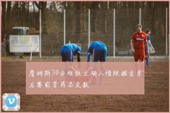 詹姆斯30分难救主湖人惜败掘金季后赛前景再添变数