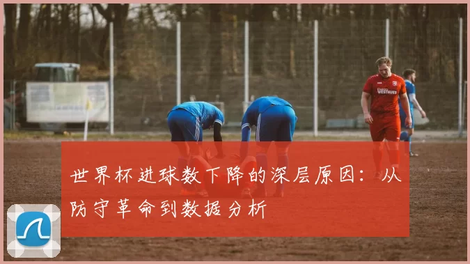世界杯进球数下降的深层原因：从防守革命到数据分析