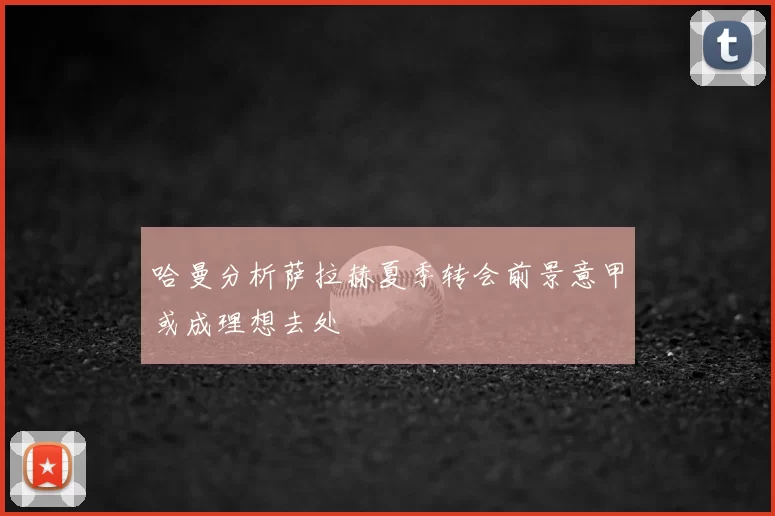 哈曼分析萨拉赫夏季转会前景意甲或成理想去处
