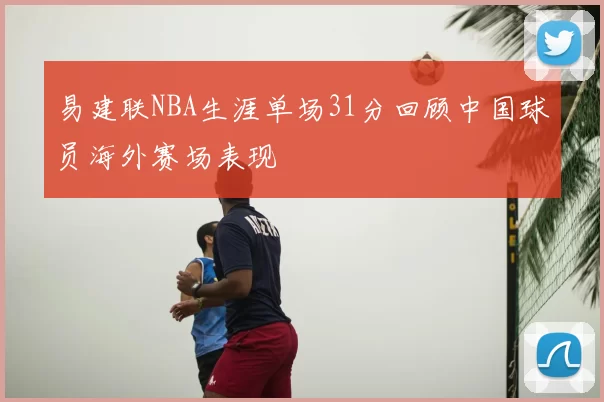 易建联NBA生涯单场31分回顾中国球员海外赛场表现