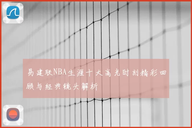 易建联NBA生涯十大高光时刻精彩回顾与经典镜头解析