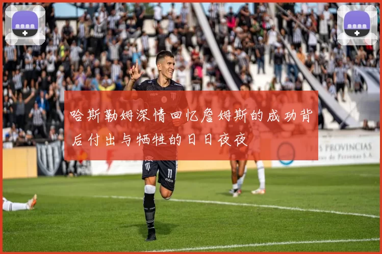 哈斯勒姆深情回忆詹姆斯的成功背后付出与牺牲的日日夜夜