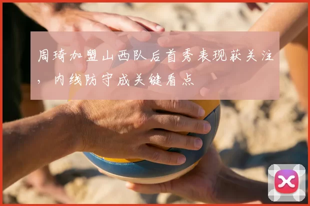 周琦加盟山西队后首秀表现获关注，内线防守成关键看点