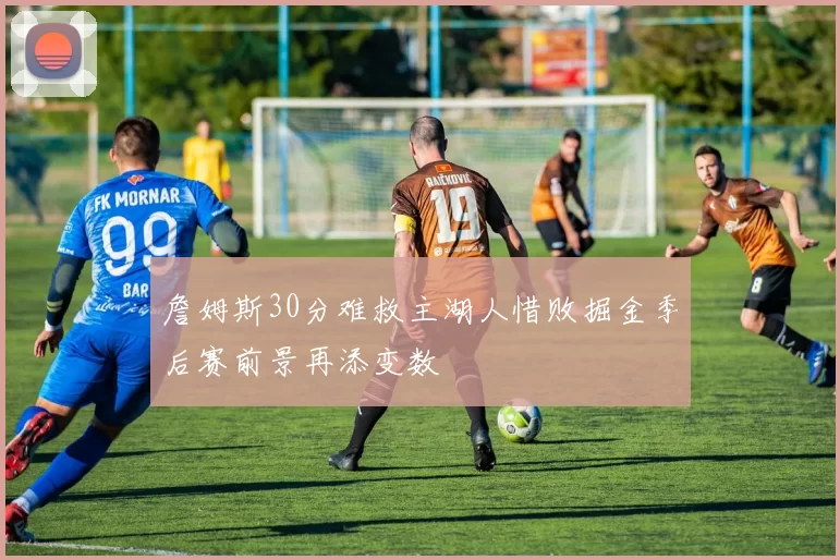 詹姆斯30分难救主湖人惜败掘金季后赛前景再添变数