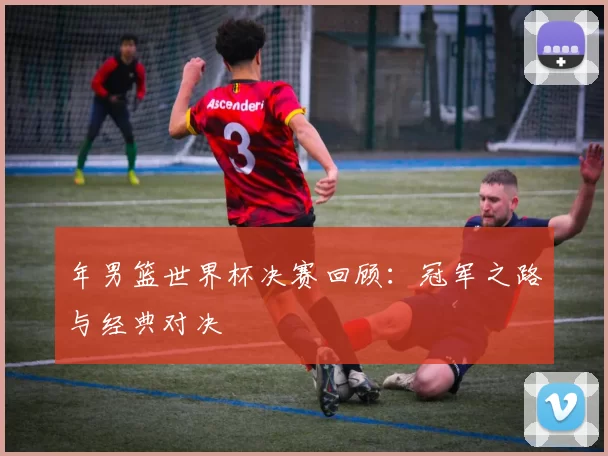 年男篮世界杯决赛回顾：冠军之路与经典对决