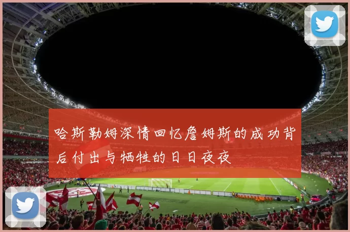哈斯勒姆深情回忆詹姆斯的成功背后付出与牺牲的日日夜夜