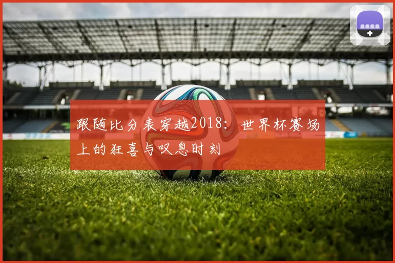 跟随比分表穿越2018：世界杯赛场上的狂喜与叹息时刻