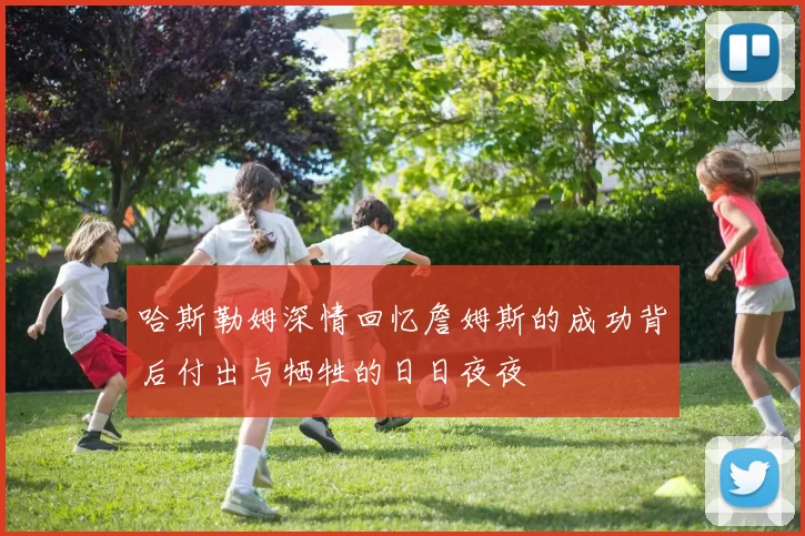 哈斯勒姆深情回忆詹姆斯的成功背后付出与牺牲的日日夜夜