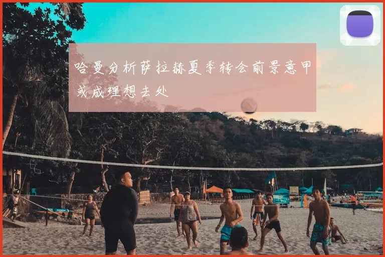 哈曼分析萨拉赫夏季转会前景意甲或成理想去处
