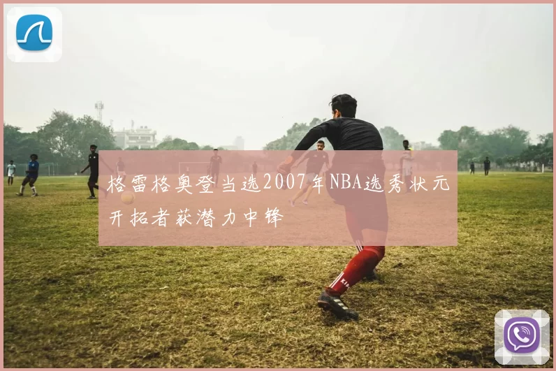 格雷格奥登当选2007年NBA选秀状元开拓者获潜力中锋