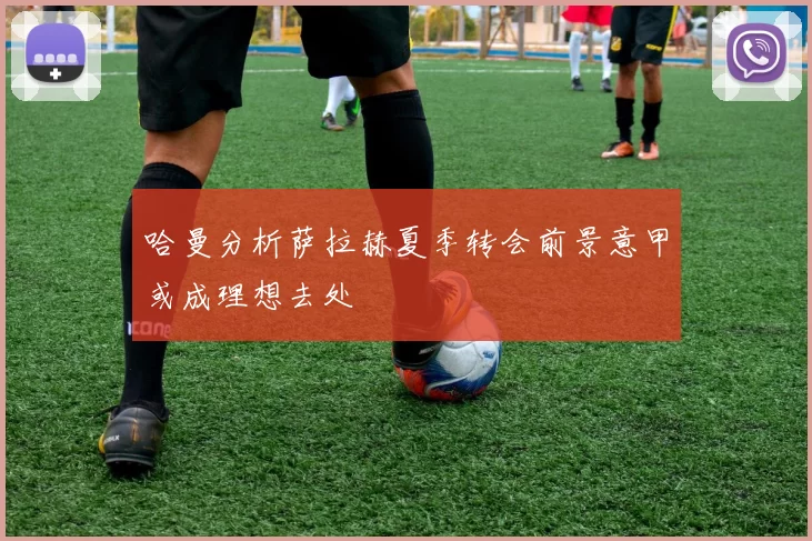 哈曼分析萨拉赫夏季转会前景意甲或成理想去处