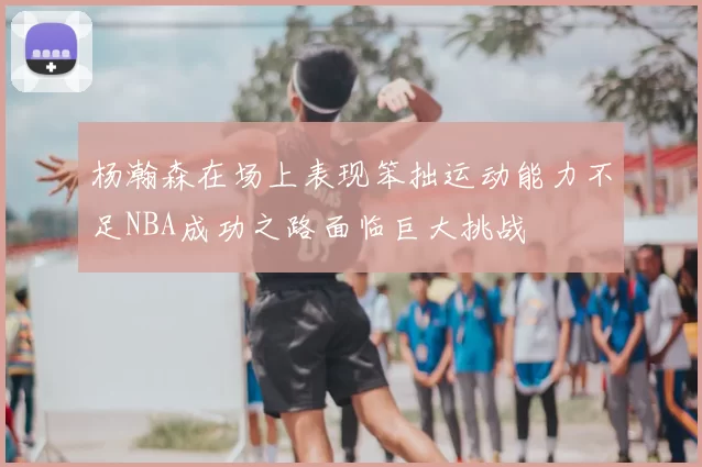 杨瀚森在场上表现笨拙运动能力不足NBA成功之路面临巨大挑战