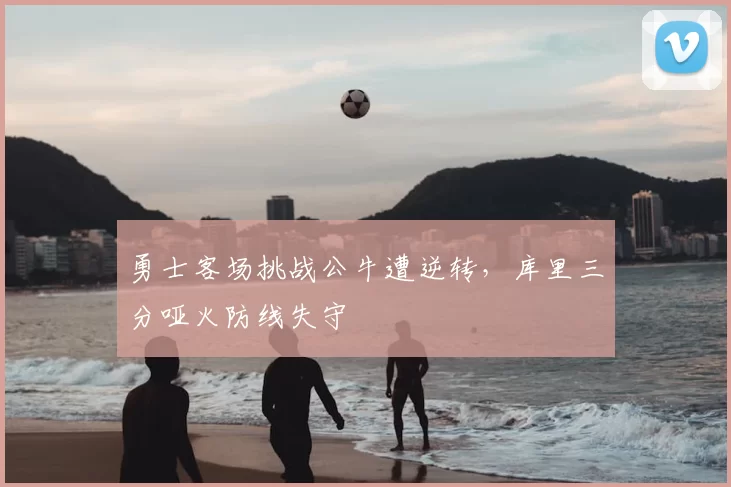 勇士客场挑战公牛遭逆转，库里三分哑火防线失守