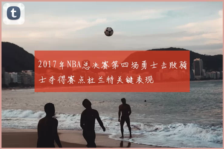 2017年NBA总决赛第四场勇士击败骑士夺得赛点杜兰特关键表现