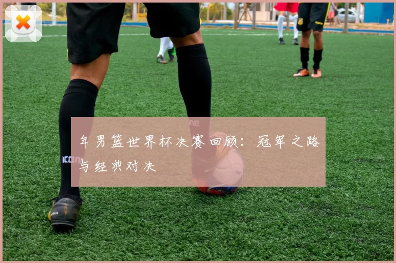 年男篮世界杯决赛回顾：冠军之路与经典对决