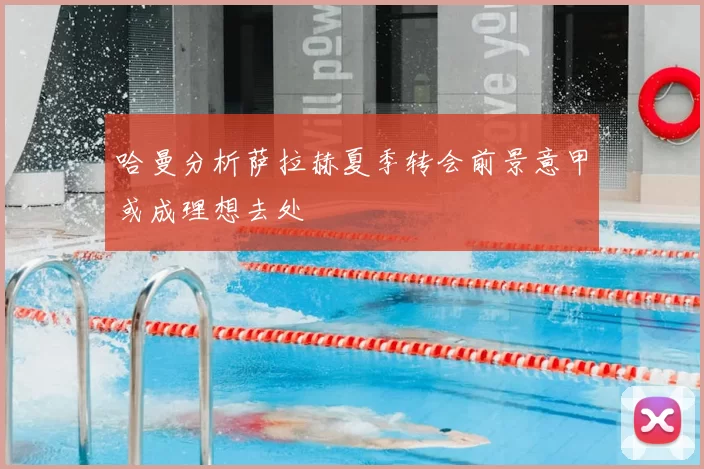 哈曼分析萨拉赫夏季转会前景意甲或成理想去处