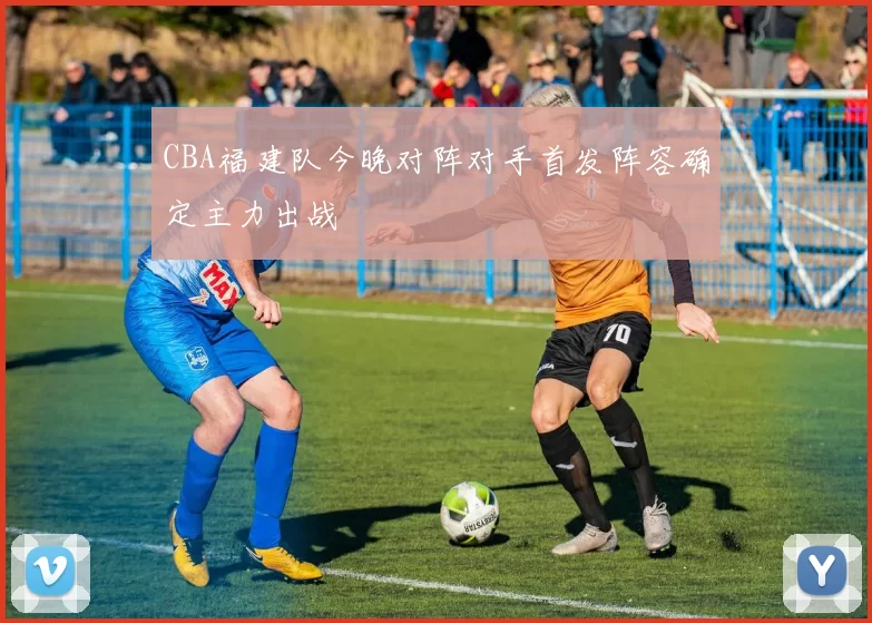 CBA福建队今晚对阵对手首发阵容确定主力出战