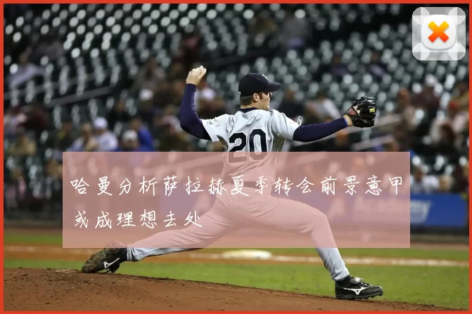 哈曼分析萨拉赫夏季转会前景意甲或成理想去处