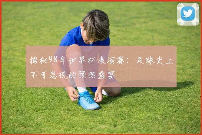 揭秘98年世界杯表演赛：足球史上不可忽视的预热盛宴