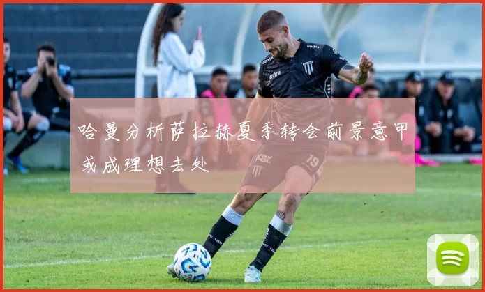 哈曼分析萨拉赫夏季转会前景意甲或成理想去处