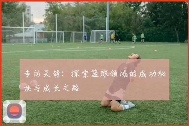 专访吴静：探索篮球领域的成功秘诀与成长之路