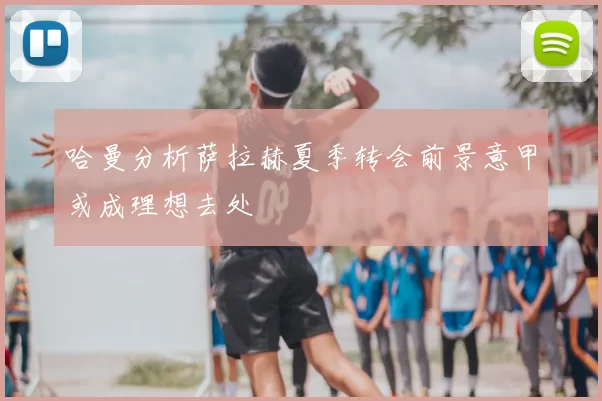 哈曼分析萨拉赫夏季转会前景意甲或成理想去处