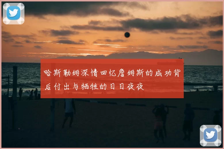 哈斯勒姆深情回忆詹姆斯的成功背后付出与牺牲的日日夜夜
