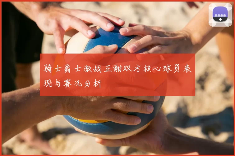 骑士爵士激战正酣双方核心球员表现与赛况分析