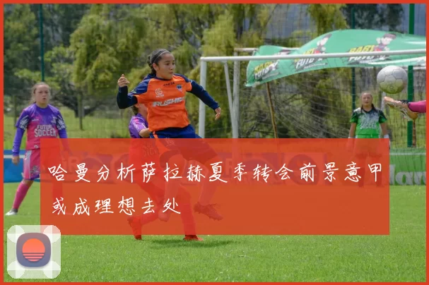 哈曼分析萨拉赫夏季转会前景意甲或成理想去处