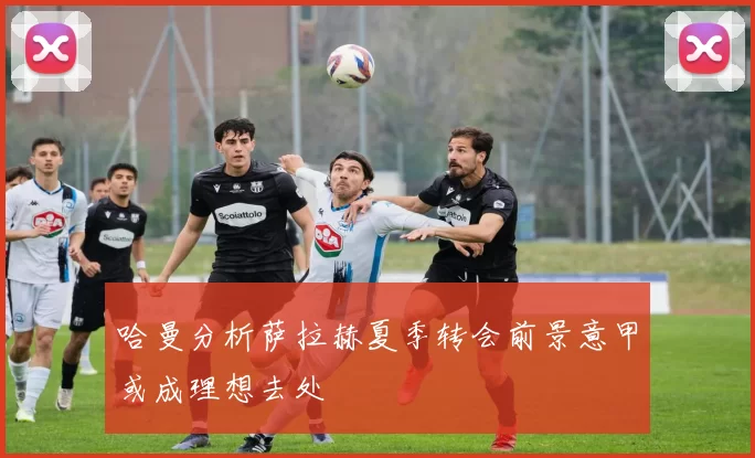 哈曼分析萨拉赫夏季转会前景意甲或成理想去处